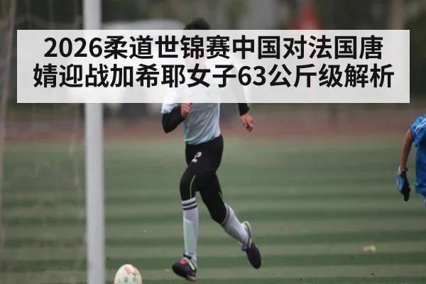 2026柔道世锦赛中国对法国唐婧迎战加希耶女子63公斤级解析 - c7c7