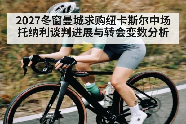 2027冬窗曼城求购纽卡斯尔中场托纳利谈判进展与转会变数分析 - c7c7